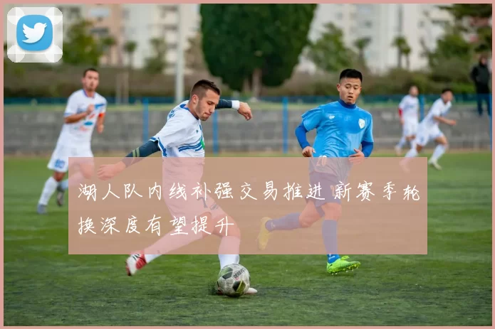 湖人队内线补强交易推进 新赛季轮换深度有望提升