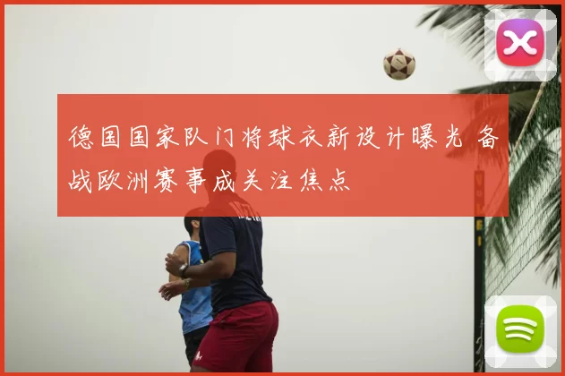 德国国家队门将球衣新设计曝光 备战欧洲赛事成关注焦点
