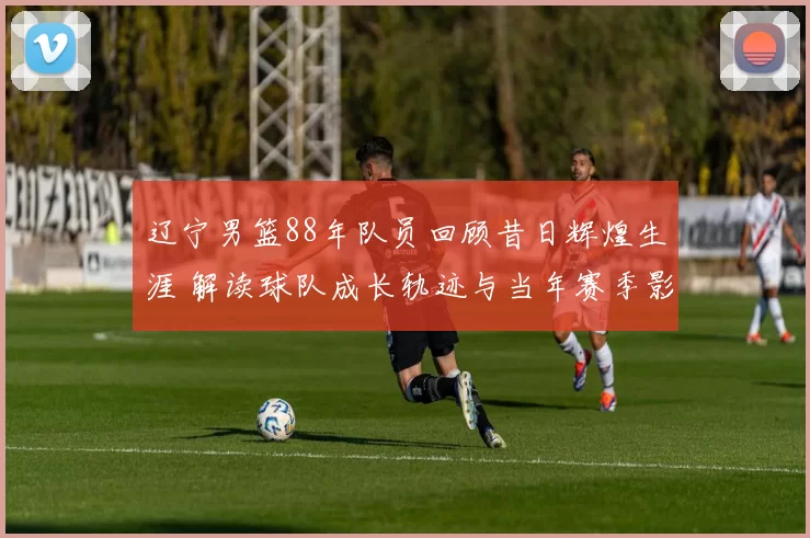辽宁男篮88年队员回顾昔日辉煌生涯 解读球队成长轨迹与当年赛季影响