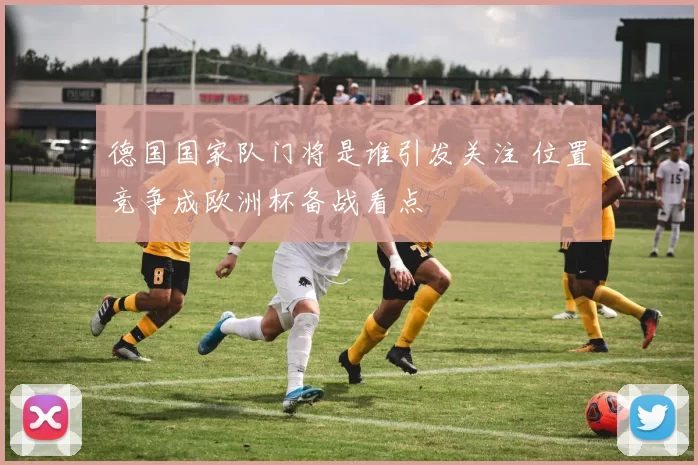德国国家队门将是谁引发关注 位置竞争成欧洲杯备战看点