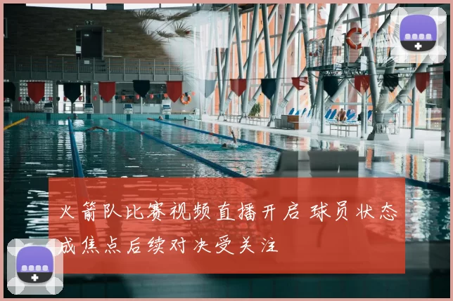 火箭队比赛视频直播开启 球员状态成焦点后续对决受关注