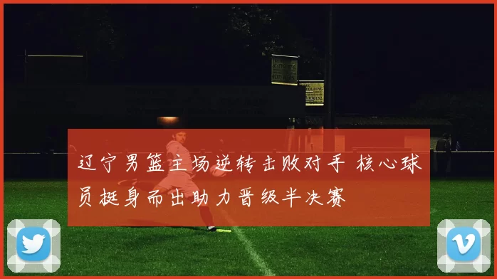 辽宁男篮主场逆转击败对手 核心球员挺身而出助力晋级半决赛