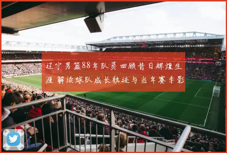 辽宁男篮88年队员回顾昔日辉煌生涯 解读球队成长轨迹与当年赛季影响