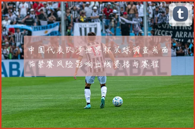 中国代表队涉世界杯买球调查或面临禁赛风险影响出线资格与赛程