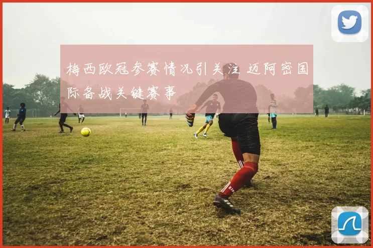 梅西欧冠参赛情况引关注 迈阿密国际备战关键赛事