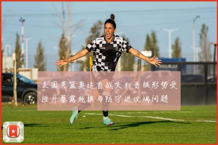 美国男篮奥运首战失利晋级形势受挫并暴露轮换与防守进攻端问题