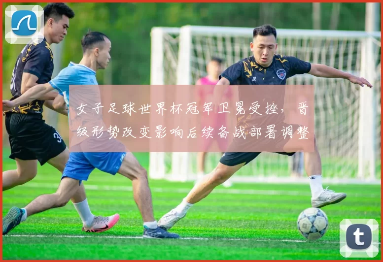 女子足球世界杯冠军卫冕受挫，晋级形势改变影响后续备战部署调整