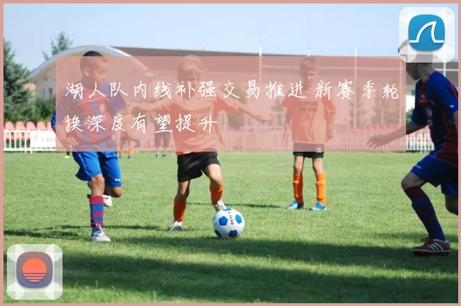 湖人队内线补强交易推进 新赛季轮换深度有望提升