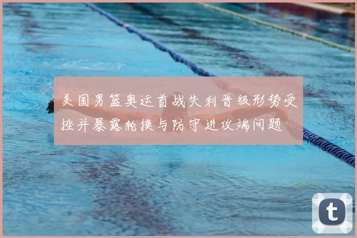 美国男篮奥运首战失利晋级形势受挫并暴露轮换与防守进攻端问题