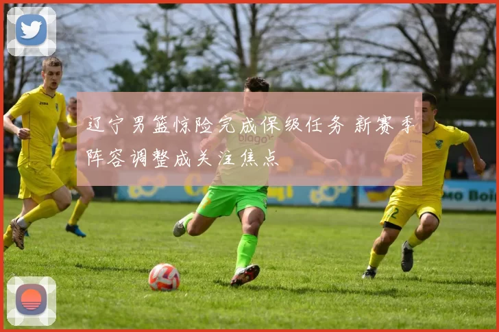 辽宁男篮惊险完成保级任务 新赛季阵容调整成关注焦点