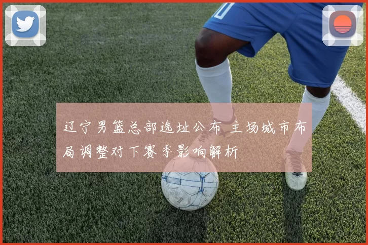 辽宁男篮总部选址公布 主场城市布局调整对下赛季影响解析