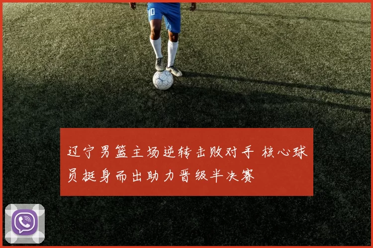 辽宁男篮主场逆转击败对手 核心球员挺身而出助力晋级半决赛