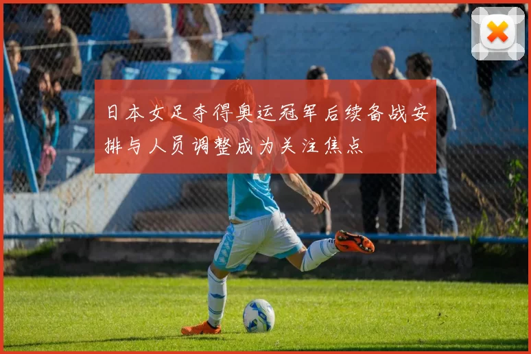 日本女足夺得奥运冠军后续备战安排与人员调整成为关注焦点