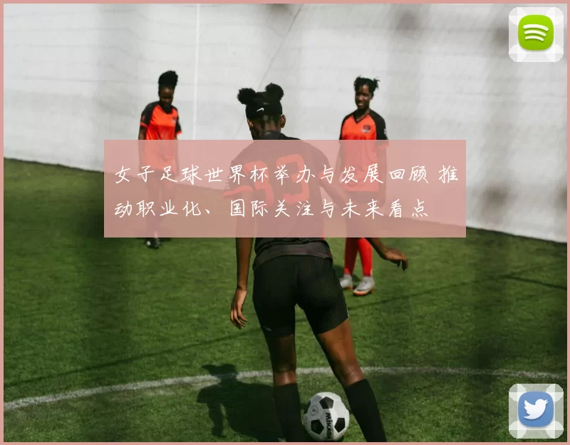 女子足球世界杯举办与发展回顾 推动职业化、国际关注与未来看点