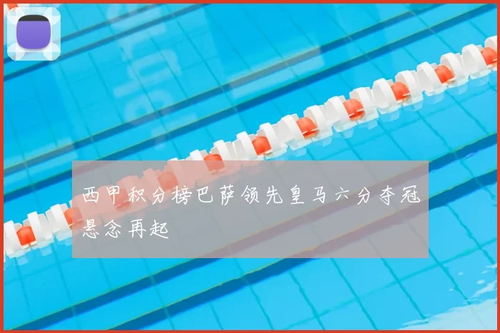 西甲积分榜巴萨领先皇马六分夺冠悬念再起