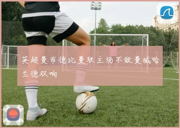 英超曼市德比曼联主场不敌曼城哈兰德双响