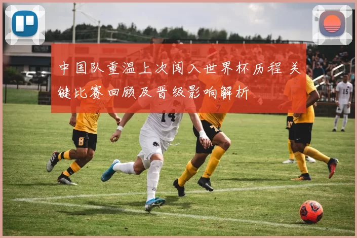 中国队重温上次闯入世界杯历程 关键比赛回顾及晋级影响解析