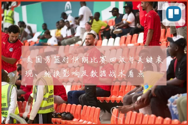 美国男篮对伊朗比赛回放与关键表现、轮换影响及数据战术看点