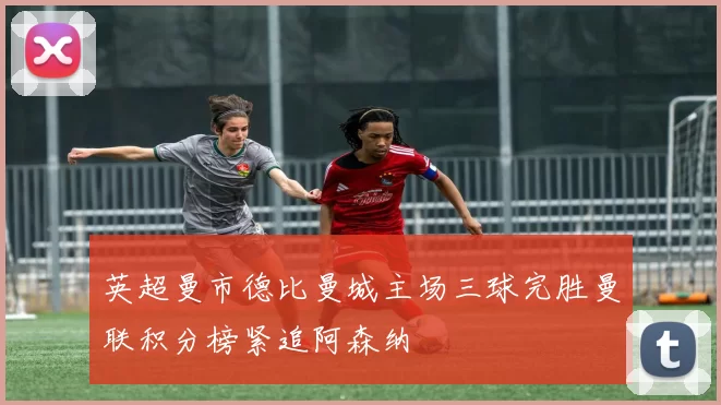 英超曼市德比曼城主场三球完胜曼联积分榜紧追阿森纳