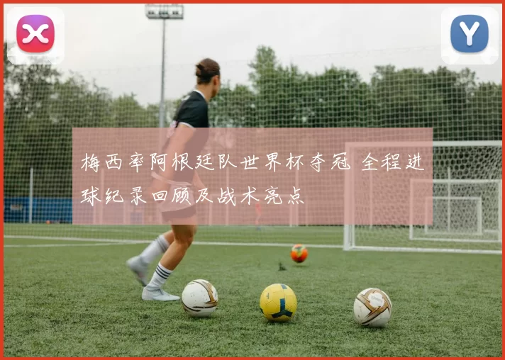 梅西率阿根廷队世界杯夺冠 全程进球纪录回顾及战术亮点