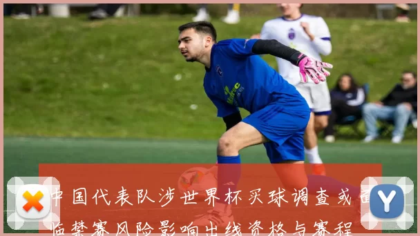 中国代表队涉世界杯买球调查或面临禁赛风险影响出线资格与赛程