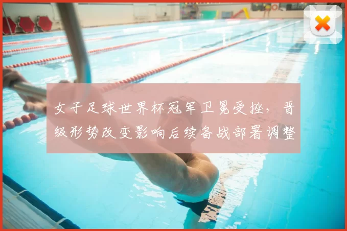 女子足球世界杯冠军卫冕受挫，晋级形势改变影响后续备战部署调整