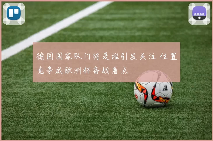 德国国家队门将是谁引发关注 位置竞争成欧洲杯备战看点