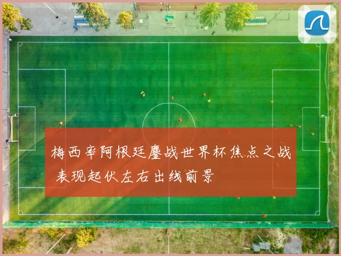 梅西率阿根廷鏖战世界杯焦点之战 表现起伏左右出线前景