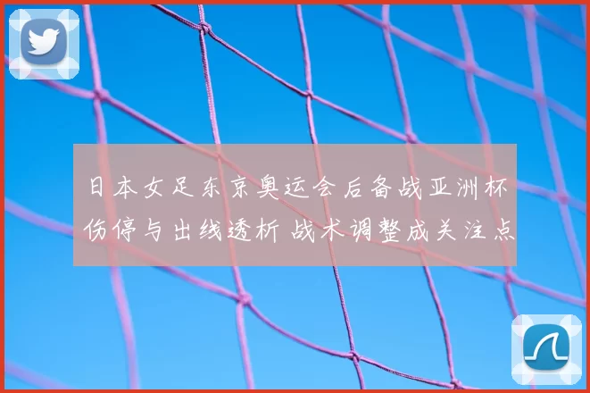 日本女足东京奥运会后备战亚洲杯伤停与出线透析 战术调整成关注点