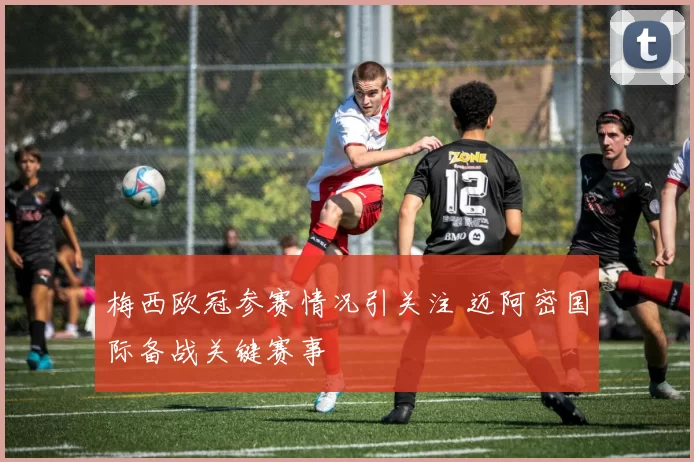 梅西欧冠参赛情况引关注 迈阿密国际备战关键赛事