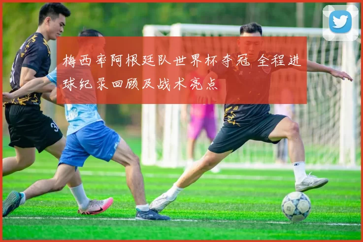 梅西率阿根廷队世界杯夺冠 全程进球纪录回顾及战术亮点