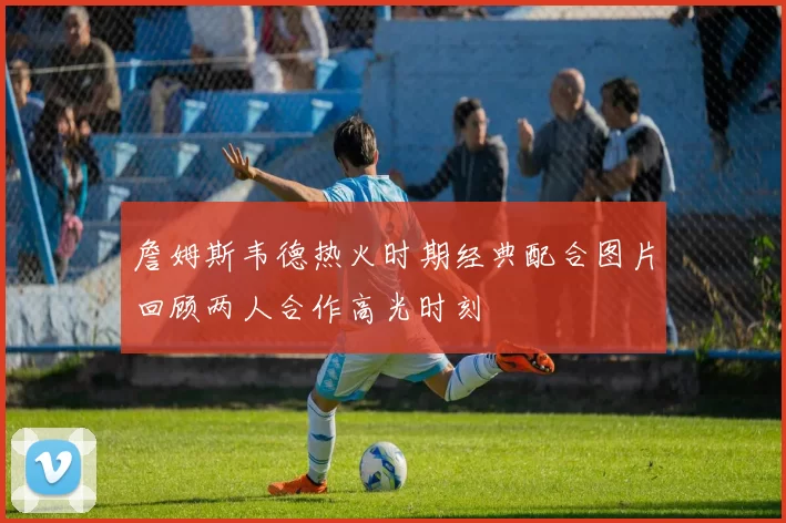 詹姆斯韦德热火时期经典配合图片回顾两人合作高光时刻