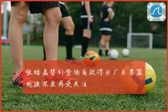 张皓嘉替补登场高效得分广东男篮轮换深度再受关注