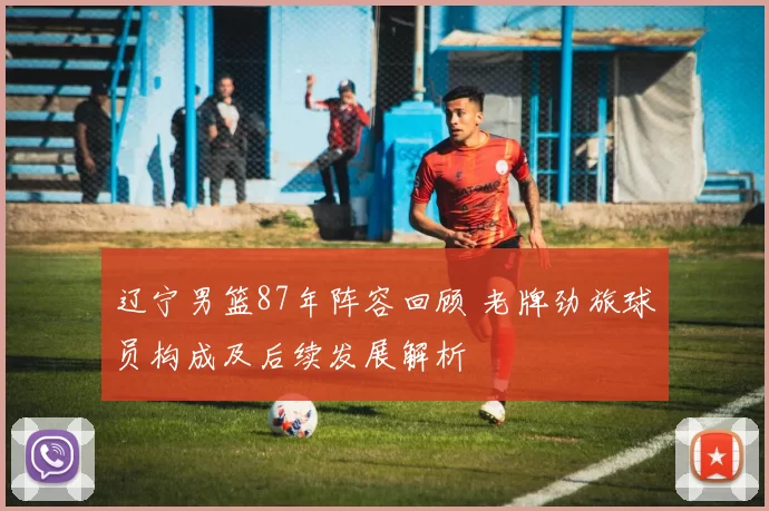 辽宁男篮87年阵容回顾 老牌劲旅球员构成及后续发展解析
