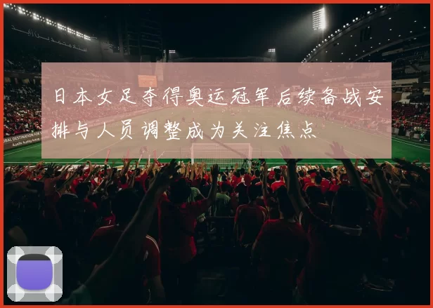 日本女足夺得奥运冠军后续备战安排与人员调整成为关注焦点