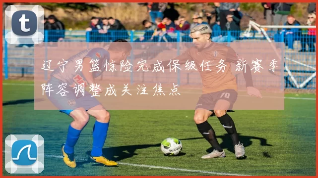 辽宁男篮惊险完成保级任务 新赛季阵容调整成关注焦点